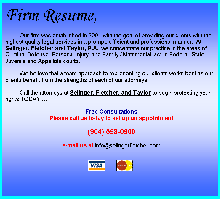 Text Box: Firm Resume,
Our firm was established in 2001 with the goal of providing our clients with the highest quality legal services in a prompt, efficient and professional manner.  At Selinger, Fletcher and Taylor, P.A., we concentrate our practice in the areas of Criminal Defense, Personal Injury, and Family / Matrimonial law, in Federal, State, Juvenile and Appellate courts.

We believe that a team approach to representing our clients works best as our clients benefit from the strengths of each of our attorneys.

Call the attorneys at Selinger, Fletcher, and Taylor to begin protecting your rights TODAY.

Free Consultations
Please call us today to set up an appointment

(904) 598-0900

e-mail us at info@selingerfletcher.com

 	 

