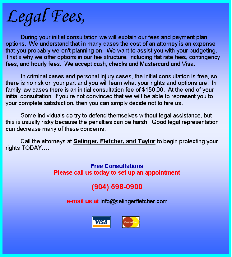 Text Box: Legal Fees,
During your initial consultation we will explain our fees and payment plan options.  We understand that in many cases the cost of an attorney is an expense that you probably weren't planning on.  We want to assist you with your budgeting.  Thats why we offer options in our fee structure, including flat rate fees, contingency fees, and hourly fees.  We accept cash, checks and Mastercard and Visa.
In criminal cases and personal injury cases, the initial consultation is free, so there is no risk on your part and you will learn what your rights and options are.  In family law cases there is an initial consultation fee of $150.00.  At the end of your initial consultation, if you're not convinced that we will be able to represent you to your complete satisfaction, then you can simply decide not to hire us.
Some individuals do try to defend themselves without legal assistance, but this is usually risky because the penalties can be harsh.  Good legal representation can decrease many of these concerns.
Call the attorneys at Selinger, Fletcher, and Taylor to begin protecting your rights TODAY.

Free Consultations
Please call us today to set up an appointment

(904) 598-0900

e-mail us at info@selingerfletcher.com

 	 

