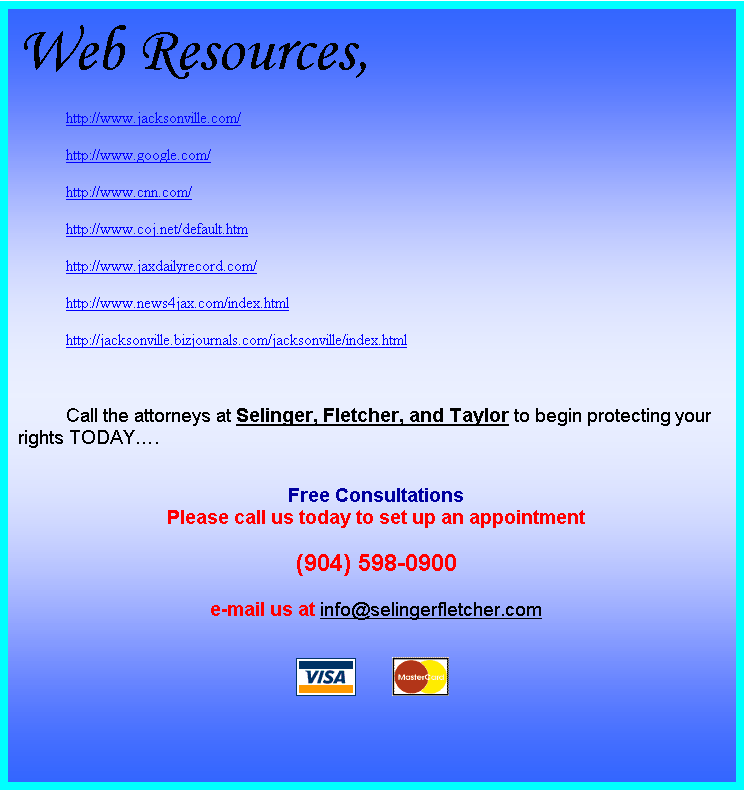 Text Box: Web Resources,
http://www.jacksonville.com/
http://www.google.com/
http://www.cnn.com/
http://www.coj.net/default.htm
http://www.jaxdailyrecord.com/
http://www.news4jax.com/index.html
http://jacksonville.bizjournals.com/jacksonville/index.html

Call the attorneys at Selinger, Fletcher, and Taylor to begin protecting your rights TODAY.

Free Consultations
Please call us today to set up an appointment

(904) 598-0900

e-mail us at info@selingerfletcher.com

 	 

